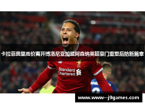 卡拉菲奥里高价离开博洛尼亚加盟阿森纳英超豪门重塑后防新篇章 卡拉菲奥里高价离开博洛尼亚加盟阿森纳英超豪门重塑后防新篇章