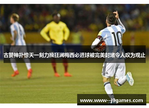 古赞神扑惊天一刻力挽狂澜梅西必进球被完美封堵令人叹为观止