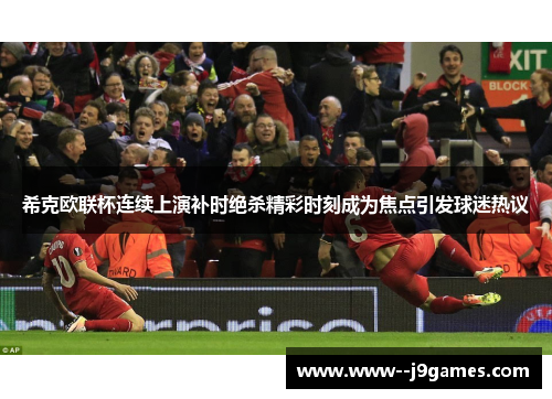 希克欧联杯连续上演补时绝杀精彩时刻成为焦点引发球迷热议